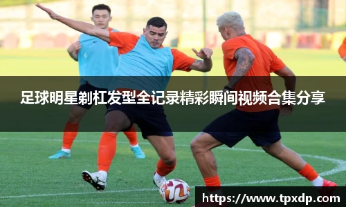 足球明星剃杠发型全记录精彩瞬间视频合集分享